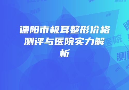 德阳市极耳整形价格测评与医院实力解析
