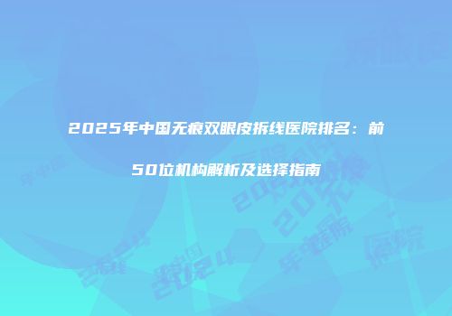 2025年中国无痕双眼皮拆线医院排名：前50位机构解析及选择指南