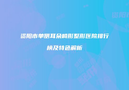 资阳市单侧耳朵畸形整形医院排行榜及特色解析