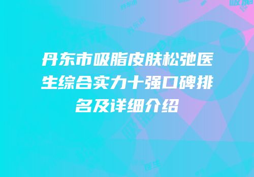 丹东市吸脂皮肤松弛医生综合实力十强口碑排名及详细介绍