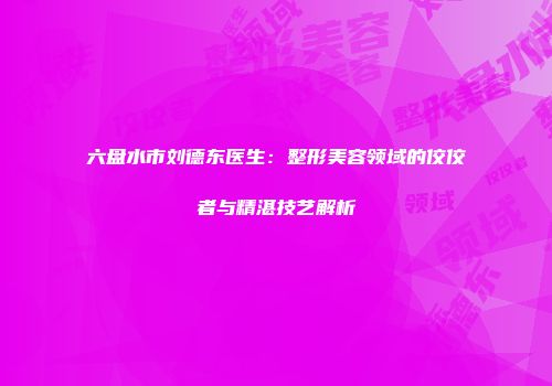 六盘水市刘德东医生：整形美容领域的佼佼者与精湛技艺解析