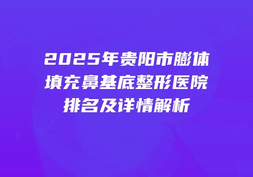 2025年贵阳市膨体填充鼻基底整形医院排名及详情解析
