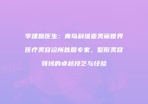 李建磊医生：青岛利维亚美丽世界医疗美容诊所首席专家，整形美容领域的卓越技艺与经验