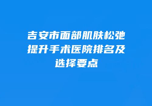 吉安市面部肌肤松弛提升手术医院排名及选择要点