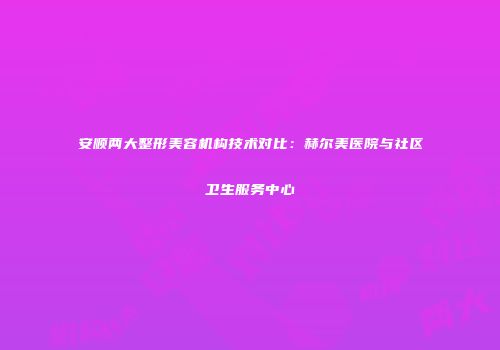安顺两大整形美容机构技术对比：赫尔美医院与社区卫生服务中心