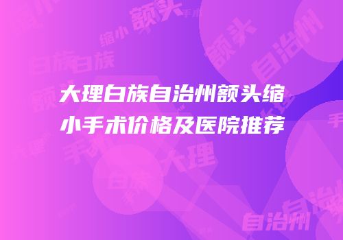 大理白族自治州额头缩小手术价格及医院推荐