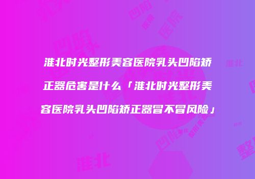 淮北时光整形美容医院乳头凹陷矫正器危害是什么「淮北时光整形美容医院乳头凹陷矫正器冒不冒风险」
