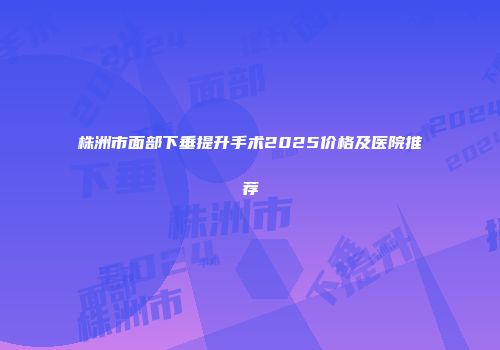 株洲市面部下垂提升手术2025价格及医院推荐