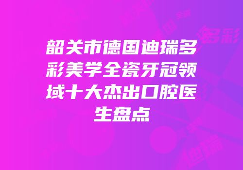韶关市德国迪瑞多彩美学全瓷牙冠领域十大杰出口腔医生盘点