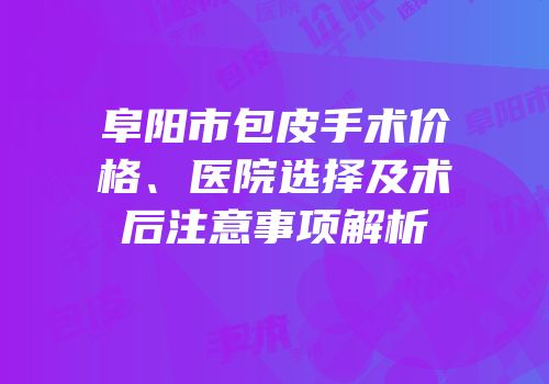 阜阳市包皮手术价格、医院选择及术后注意事项解析