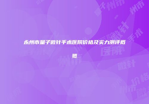 永州市量子微针手术医院价格及实力测评概览