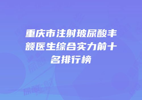 重庆市注射玻尿酸丰额医生综合实力前十名排行榜