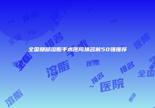 全国腿部溶脂手术医院排名前50强推荐