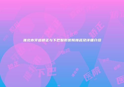 淮北市牙齿矫正与下巴整形医院排名及详细介绍