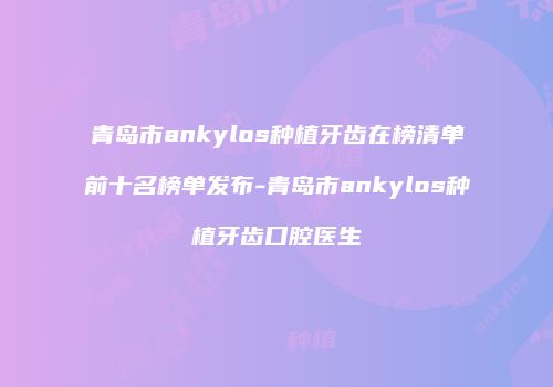 青岛市ankylos种植牙齿在榜清单前十名榜单发布-青岛市ankylos种植牙齿口腔医生