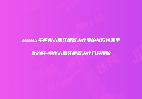2025年福州市磨牙根管治疗医院排行榜哪里做的好-福州市磨牙根管治疗口腔医院