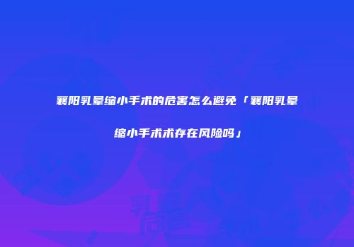 襄阳乳晕缩小手术的危害怎么避免「襄阳乳晕缩小手术术存在风险吗」