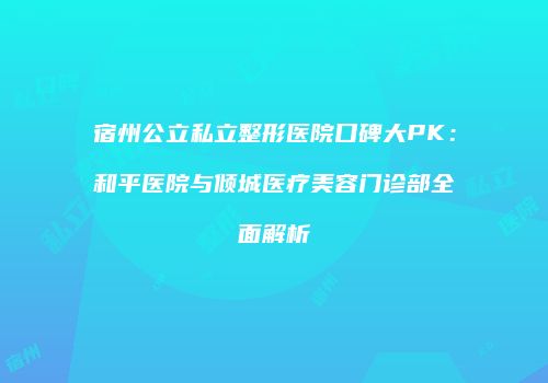 宿州公立私立整形医院口碑大PK：和平医院与倾城医疗美容门诊部全面解析