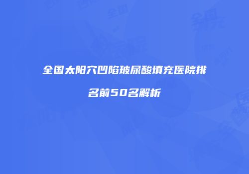 全国太阳穴凹陷玻尿酸填充医院排名前50名解析