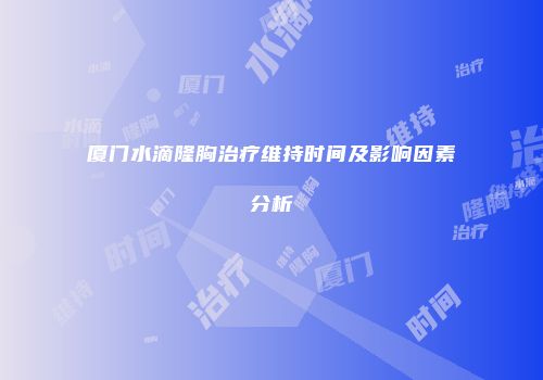 厦门水滴隆胸治疗维持时间及影响因素分析