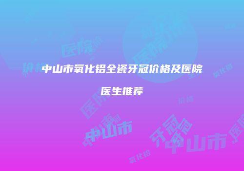 中山市氧化铝全瓷牙冠价格及医院医生推荐