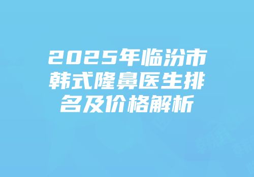 2025年临汾市韩式隆鼻医生排名及价格解析