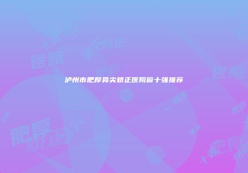 泸州市肥厚鼻尖矫正医院前十强推荐