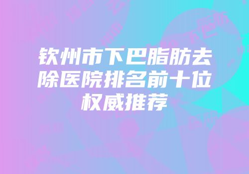 钦州市下巴脂肪去除医院排名前十位权威推荐