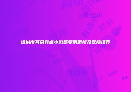 运城市耳朵有点小微整费用解析及医院推荐