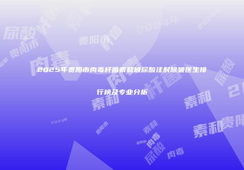 2025年贵阳市肉毒杆菌素和玻尿酸注射除皱医生排行榜及专业分析