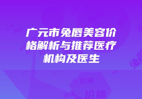 广元市兔唇美容价格解析与推荐医疗机构及医生