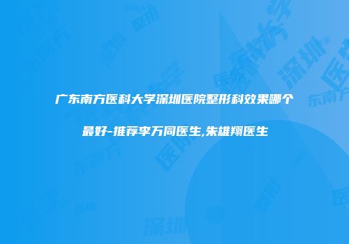 广东南方医科大学深圳医院整形科效果哪个最好-推荐李万同医生,朱雄翔医生