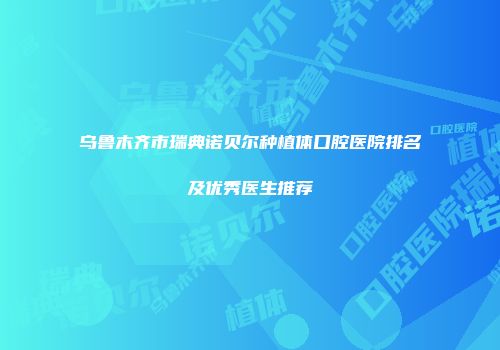 乌鲁木齐市瑞典诺贝尔种植体口腔医院排名及优秀医生推荐