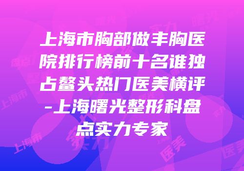 上海市胸部做丰胸医院排行榜前十名谁独占鳌头热门医美横评-上海曙光整形科盘点实力专家