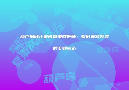 葫芦岛颐正整形夏秉成医师：整形美容领域的专业典范