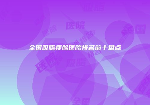 全国吸脂瘦脸医院排名前十盘点
