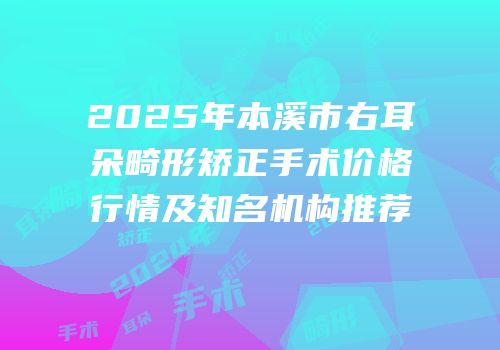 2025年本溪市右耳朵畸形矫正手术价格行情及知名机构推荐