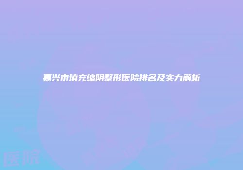 嘉兴市填充缩阴整形医院排名及实力解析