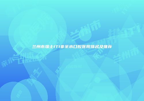 兰州市瑞士ITI非亲水口腔医院排名及推荐