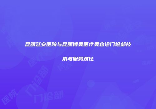 昆明廷安医院与昆明博美医疗美容诊门诊部技术与服务对比