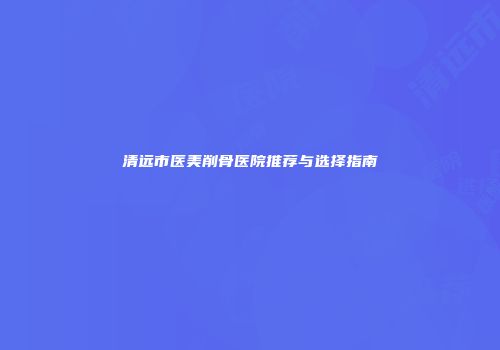 清远市医美削骨医院推荐与选择指南