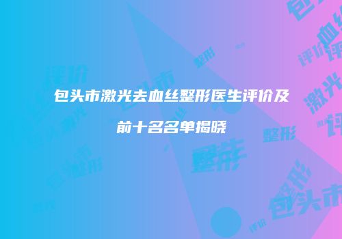 包头市激光去血丝整形医生评价及前十名名单揭晓