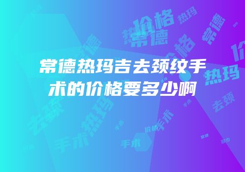 常德热玛吉去颈纹手术的价格要多少啊