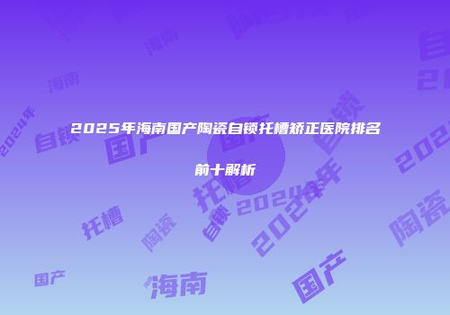 2025年海南国产陶瓷自锁托槽矫正医院排名前十解析