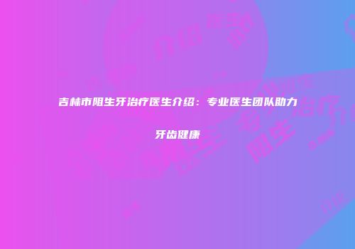 吉林市阻生牙治疗医生介绍：专业医生团队助力牙齿健康