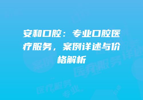 安和口腔：专业口腔医疗服务，案例详述与价格解析