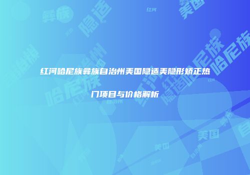红河哈尼族彝族自治州美国隐适美隐形矫正热门项目与价格解析