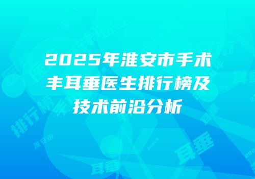 2025年淮安市手术丰耳垂医生排行榜及技术前沿分析