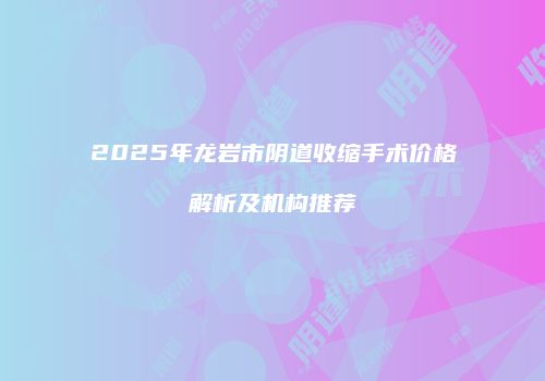 2025年龙岩市阴道收缩手术价格解析及机构推荐
