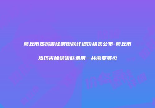 商丘市热玛吉除皱嫩肤详细价格表公布-商丘市热玛吉除皱嫩肤费用一共需要多少